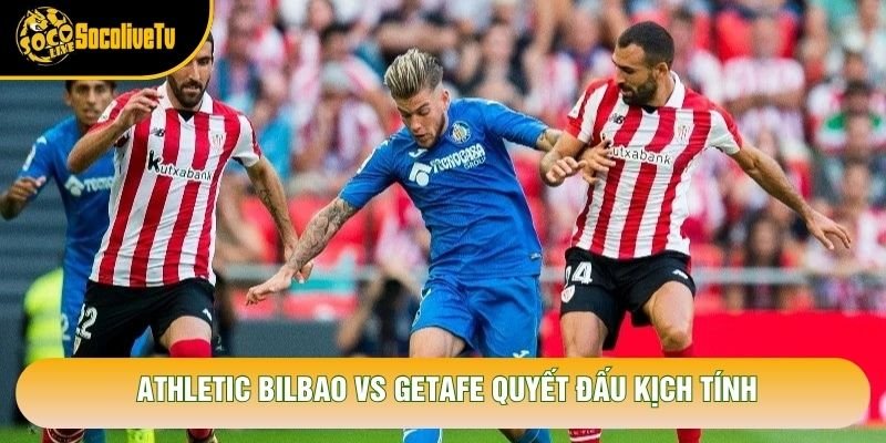 Athletic Bilbao vs Getafe quyết đấu kịch tính