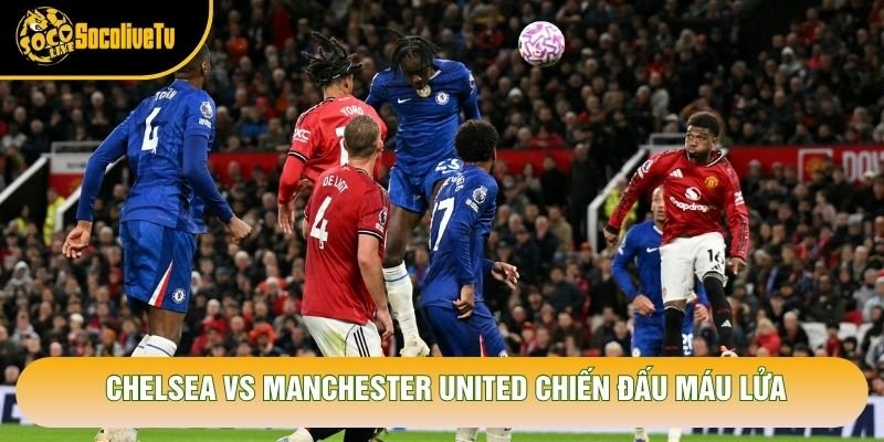 Chelsea vs Manchester United chiến đấu máu lửa