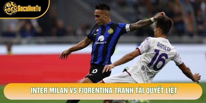 Inter Milan vs Fiorentina tranh tài quyết liệt